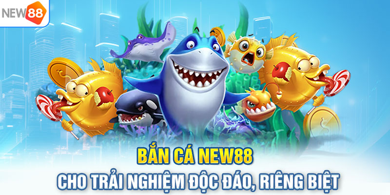 Bắn cá NEW88 cho trải nghiệm độc đáo, riêng biệt 